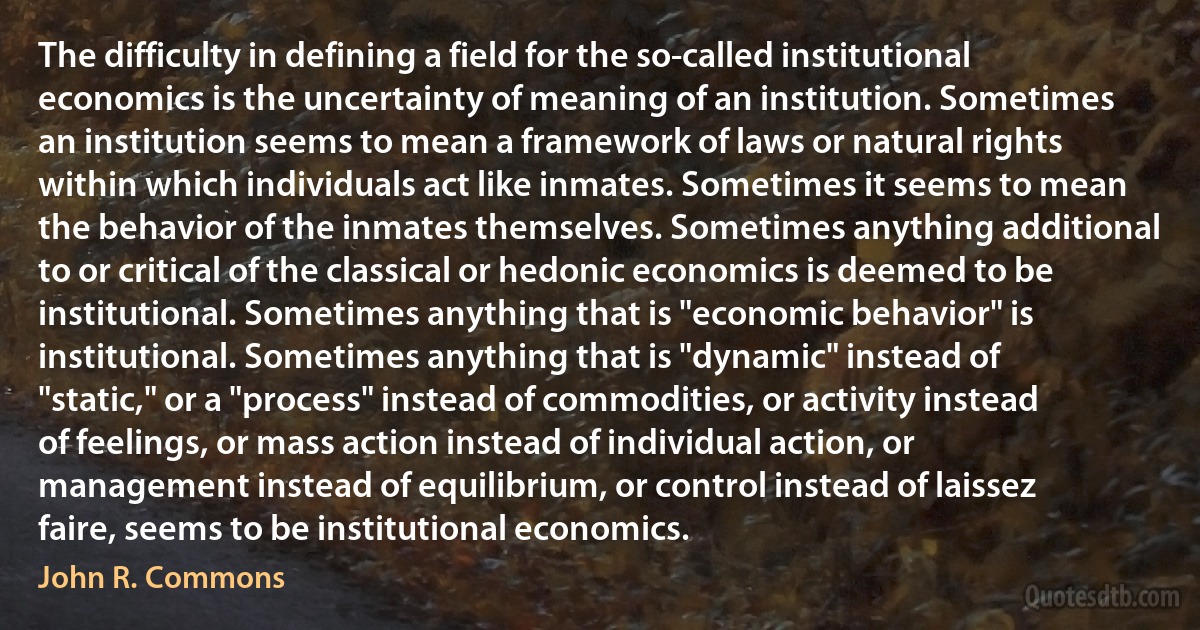 The difficulty in defining a field for the so-called institutional economics is the uncertainty of meaning of an institution. Sometimes an institution seems to mean a framework of laws or natural rights within which individuals act like inmates. Sometimes it seems to mean the behavior of the inmates themselves. Sometimes anything additional to or critical of the classical or hedonic economics is deemed to be institutional. Sometimes anything that is "economic behavior" is institutional. Sometimes anything that is "dynamic" instead of "static," or a "process" instead of commodities, or activity instead of feelings, or mass action instead of individual action, or management instead of equilibrium, or control instead of laissez faire, seems to be institutional economics. (John R. Commons)