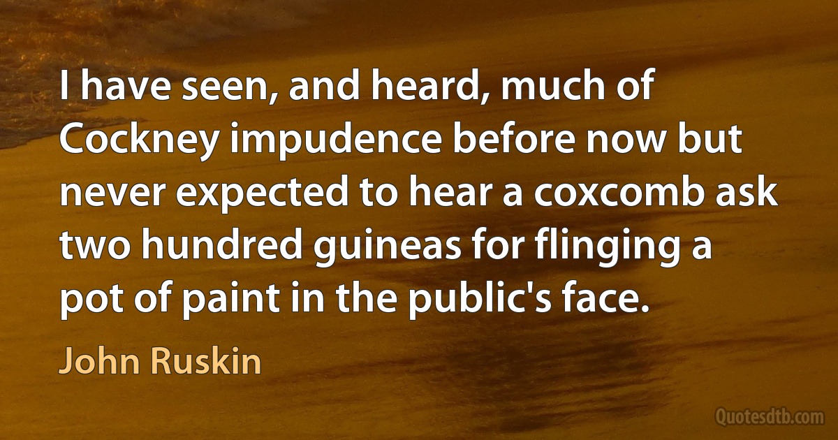 I have seen, and heard, much of Cockney impudence before now but never expected to hear a coxcomb ask two hundred guineas for flinging a pot of paint in the public's face. (John Ruskin)