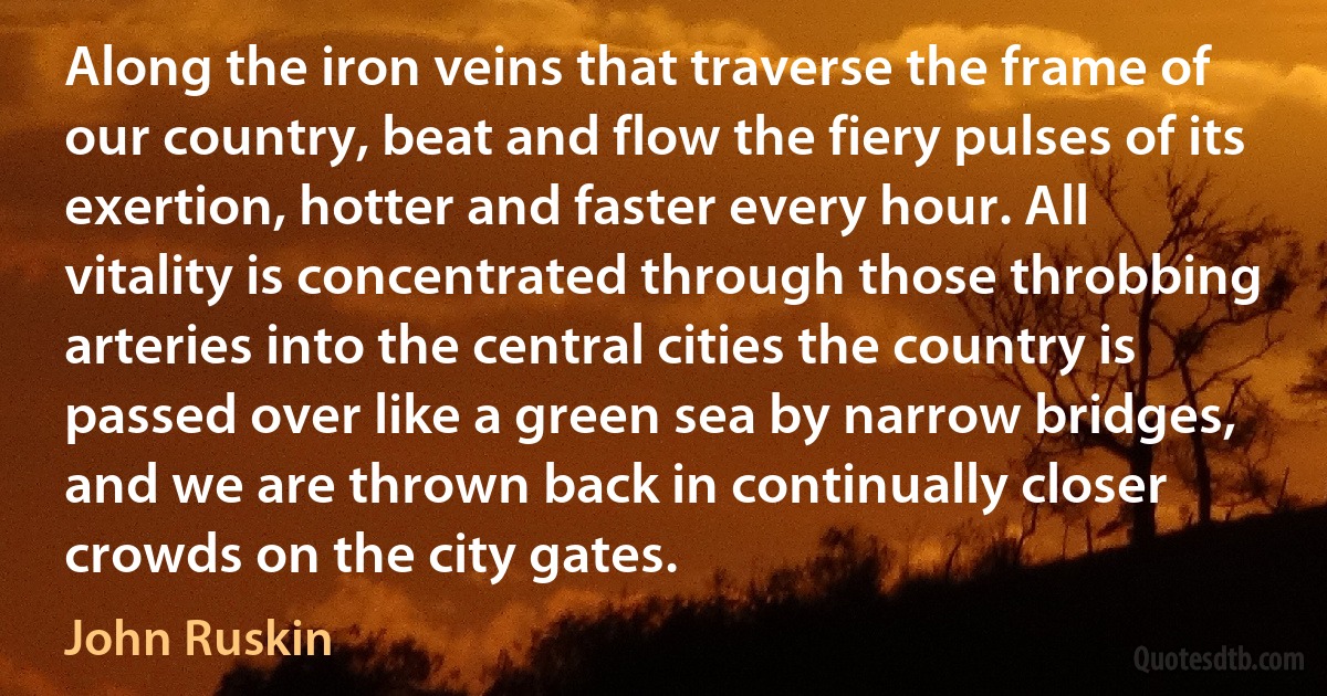 Along the iron veins that traverse the frame of our country, beat and flow the fiery pulses of its exertion, hotter and faster every hour. All vitality is concentrated through those throbbing arteries into the central cities the country is passed over like a green sea by narrow bridges, and we are thrown back in continually closer crowds on the city gates. (John Ruskin)