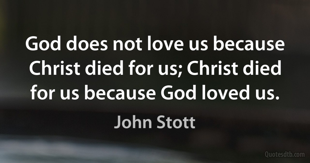 God does not love us because Christ died for us; Christ died for us because God loved us. (John Stott)