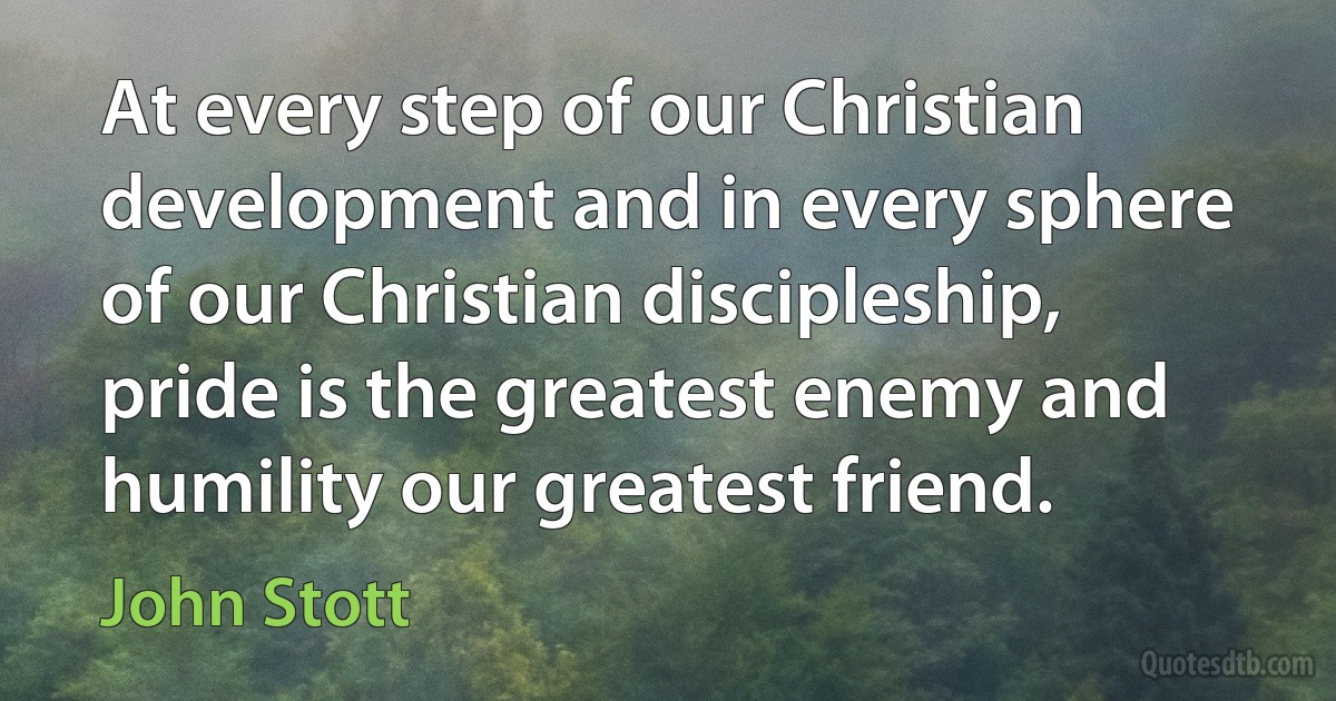 At every step of our Christian development and in every sphere of our Christian discipleship, pride is the greatest enemy and humility our greatest friend. (John Stott)