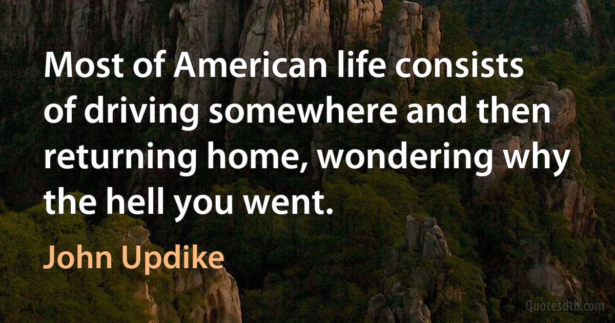 Most of American life consists of driving somewhere and then returning home, wondering why the hell you went. (John Updike)