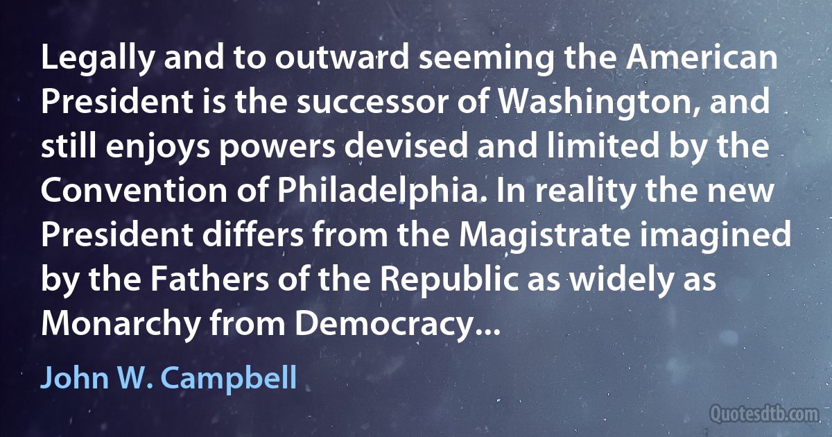 Legally and to outward seeming the American President is the successor of Washington, and still enjoys powers devised and limited by the Convention of Philadelphia. In reality the new President differs from the Magistrate imagined by the Fathers of the Republic as widely as Monarchy from Democracy... (John W. Campbell)