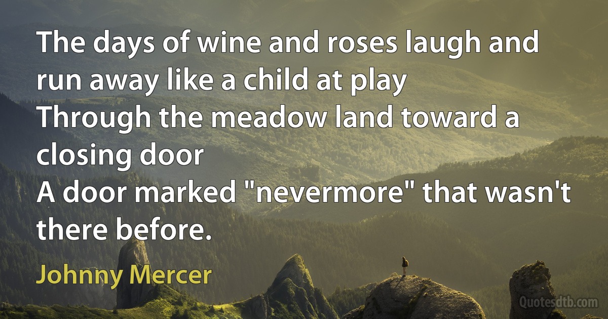 The days of wine and roses laugh and run away like a child at play
Through the meadow land toward a closing door
A door marked "nevermore" that wasn't there before. (Johnny Mercer)