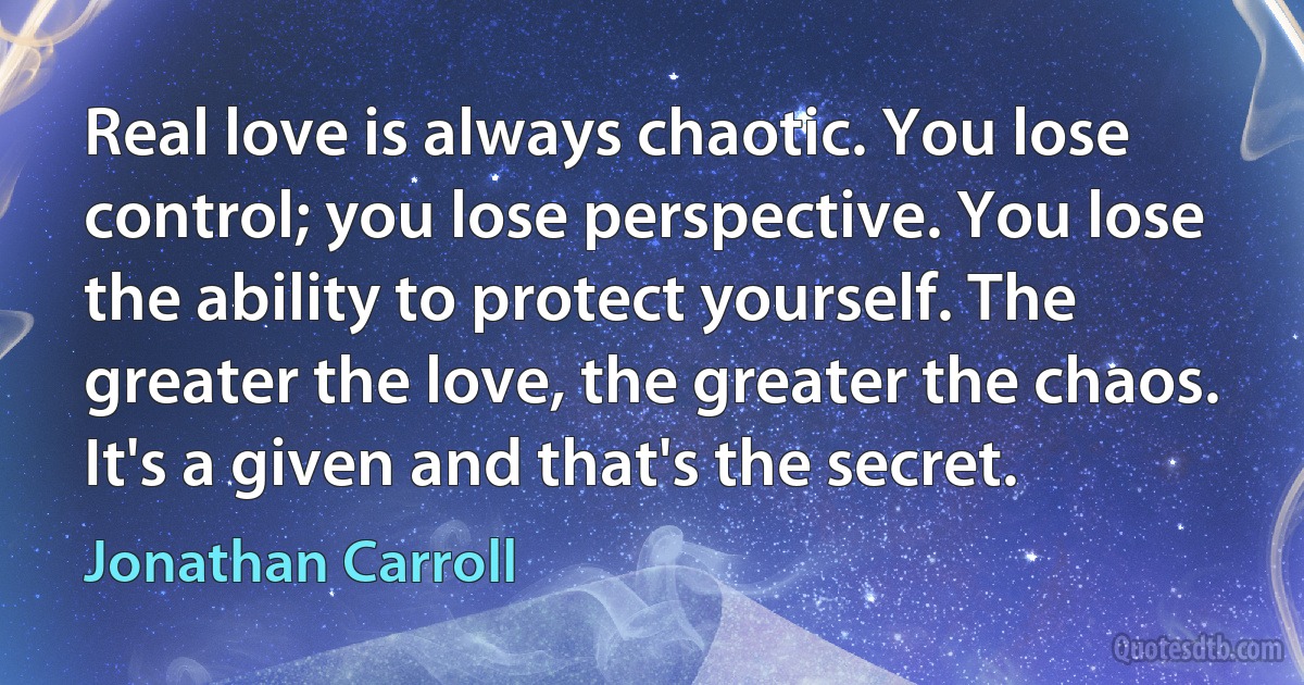 Real love is always chaotic. You lose control; you lose perspective. You lose the ability to protect yourself. The greater the love, the greater the chaos. It's a given and that's the secret. (Jonathan Carroll)