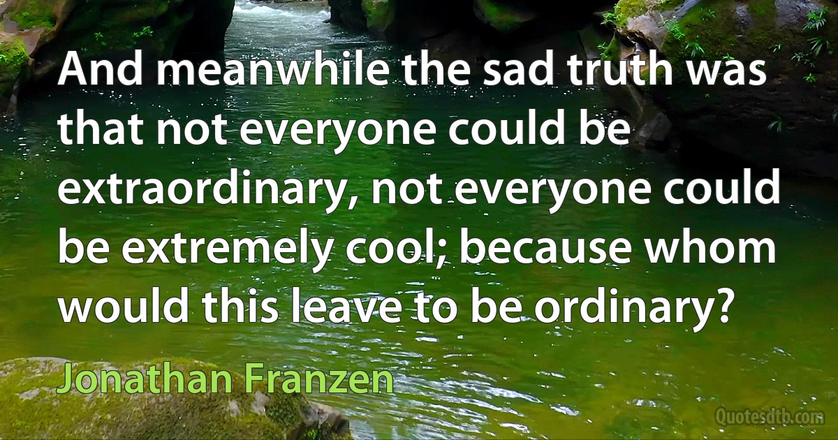 And meanwhile the sad truth was that not everyone could be extraordinary, not everyone could be extremely cool; because whom would this leave to be ordinary? (Jonathan Franzen)