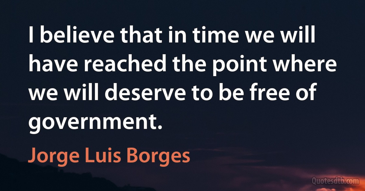 I believe that in time we will have reached the point where we will deserve to be free of government. (Jorge Luis Borges)