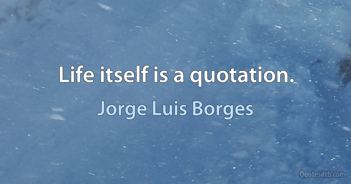 Life itself is a quotation. (Jorge Luis Borges)