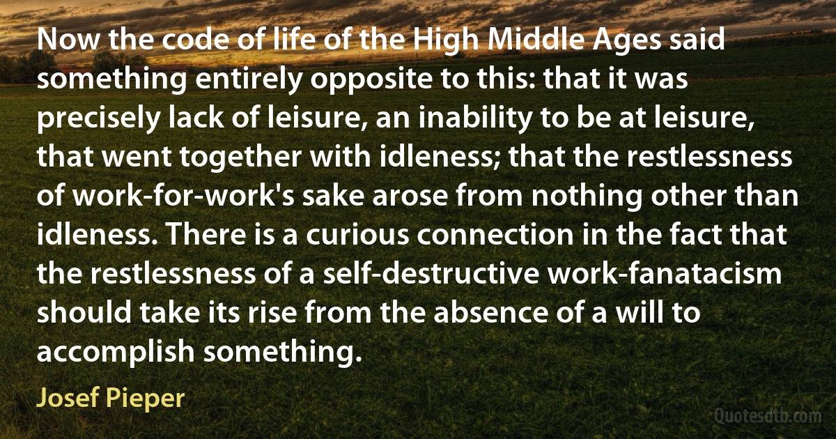 Now the code of life of the High Middle Ages said something entirely opposite to this: that it was precisely lack of leisure, an inability to be at leisure, that went together with idleness; that the restlessness of work-for-work's sake arose from nothing other than idleness. There is a curious connection in the fact that the restlessness of a self-destructive work-fanatacism should take its rise from the absence of a will to accomplish something. (Josef Pieper)