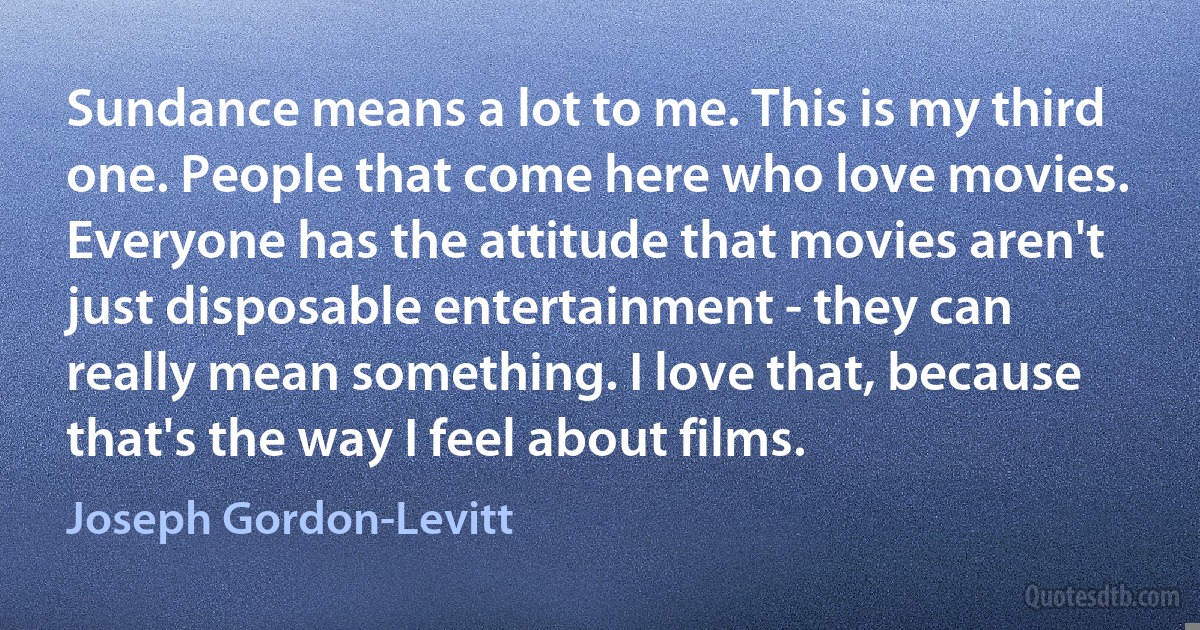 Sundance means a lot to me. This is my third one. People that come here who love movies. Everyone has the attitude that movies aren't just disposable entertainment - they can really mean something. I love that, because that's the way I feel about films. (Joseph Gordon-Levitt)