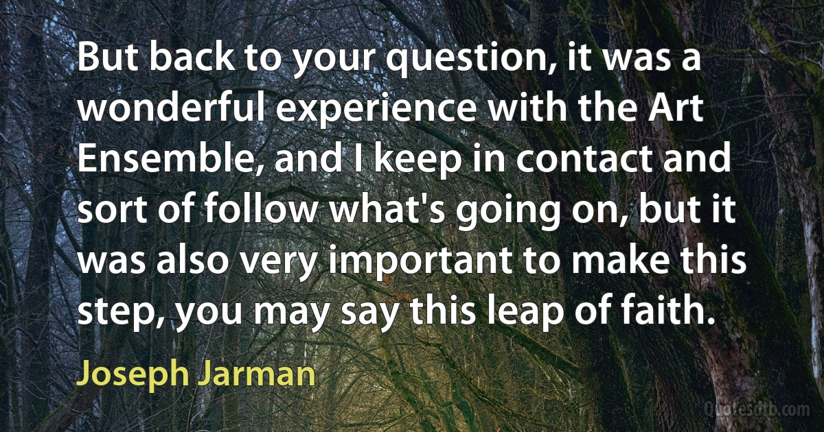 But back to your question, it was a wonderful experience with the Art Ensemble, and I keep in contact and sort of follow what's going on, but it was also very important to make this step, you may say this leap of faith. (Joseph Jarman)