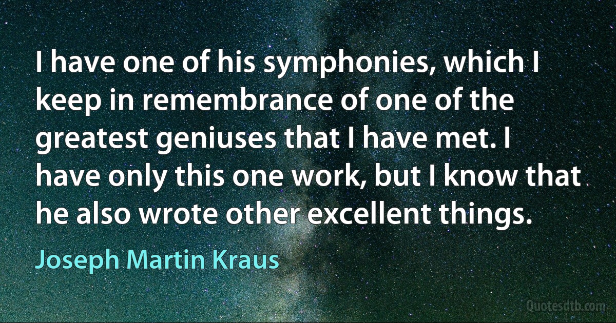 I have one of his symphonies, which I keep in remembrance of one of the greatest geniuses that I have met. I have only this one work, but I know that he also wrote other excellent things. (Joseph Martin Kraus)