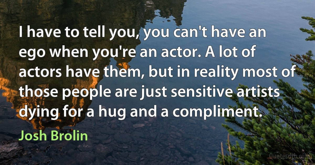 I have to tell you, you can't have an ego when you're an actor. A lot of actors have them, but in reality most of those people are just sensitive artists dying for a hug and a compliment. (Josh Brolin)