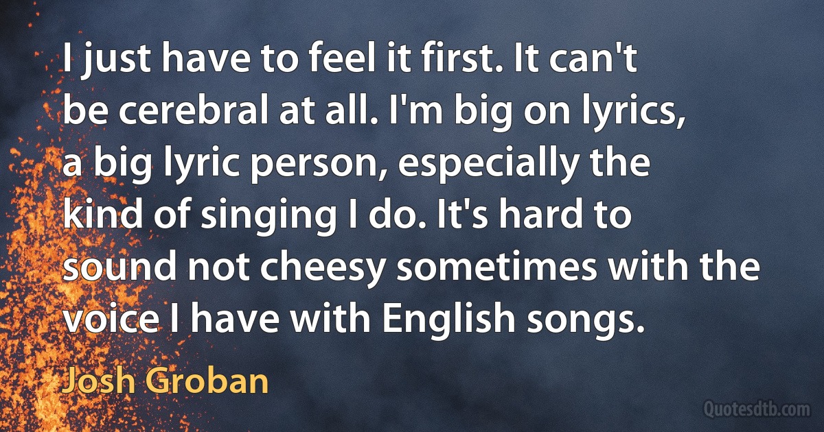 I just have to feel it first. It can't be cerebral at all. I'm big on lyrics, a big lyric person, especially the kind of singing I do. It's hard to sound not cheesy sometimes with the voice I have with English songs. (Josh Groban)