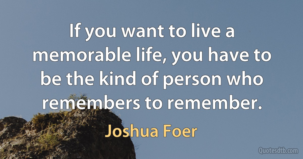 If you want to live a memorable life, you have to be the kind of person who remembers to remember. (Joshua Foer)