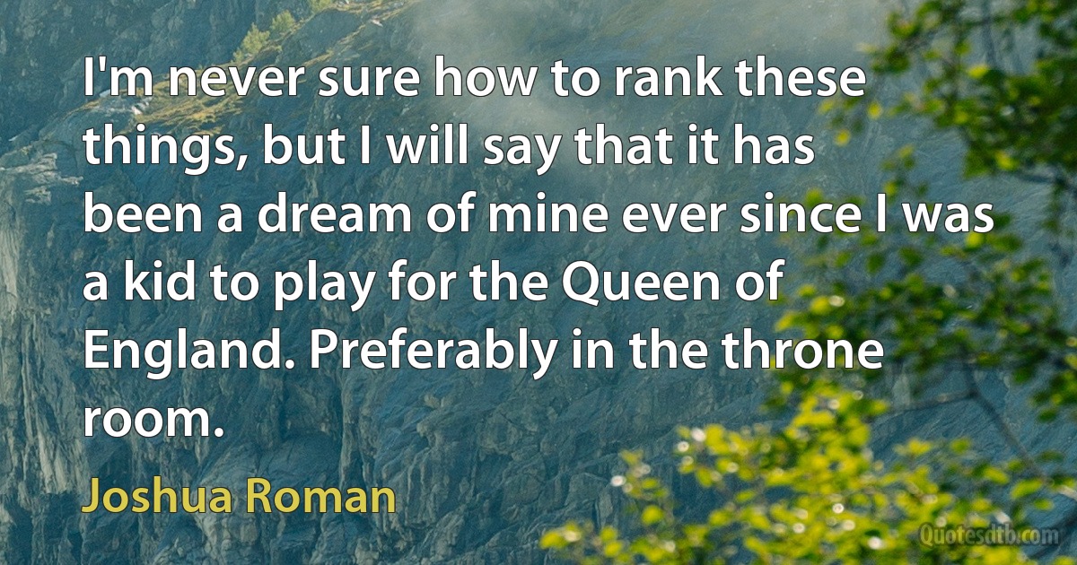 I'm never sure how to rank these things, but I will say that it has been a dream of mine ever since I was a kid to play for the Queen of England. Preferably in the throne room. (Joshua Roman)