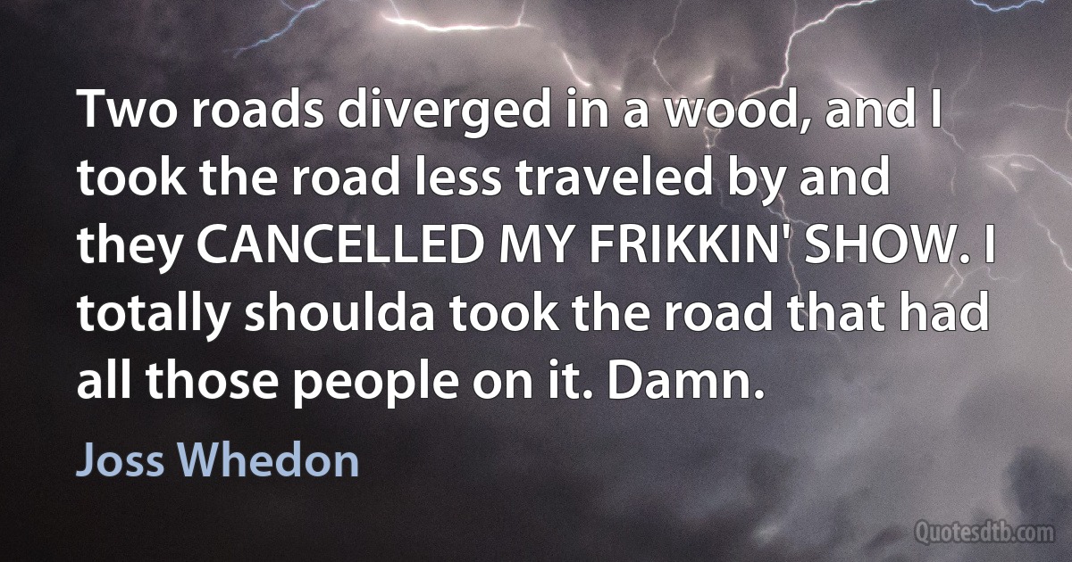 Two roads diverged in a wood, and I took the road less traveled by and they CANCELLED MY FRIKKIN' SHOW. I totally shoulda took the road that had all those people on it. Damn. (Joss Whedon)