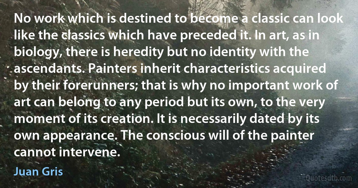 No work which is destined to become a classic can look like the classics which have preceded it. In art, as in biology, there is heredity but no identity with the ascendants. Painters inherit characteristics acquired by their forerunners; that is why no important work of art can belong to any period but its own, to the very moment of its creation. It is necessarily dated by its own appearance. The conscious will of the painter cannot intervene. (Juan Gris)