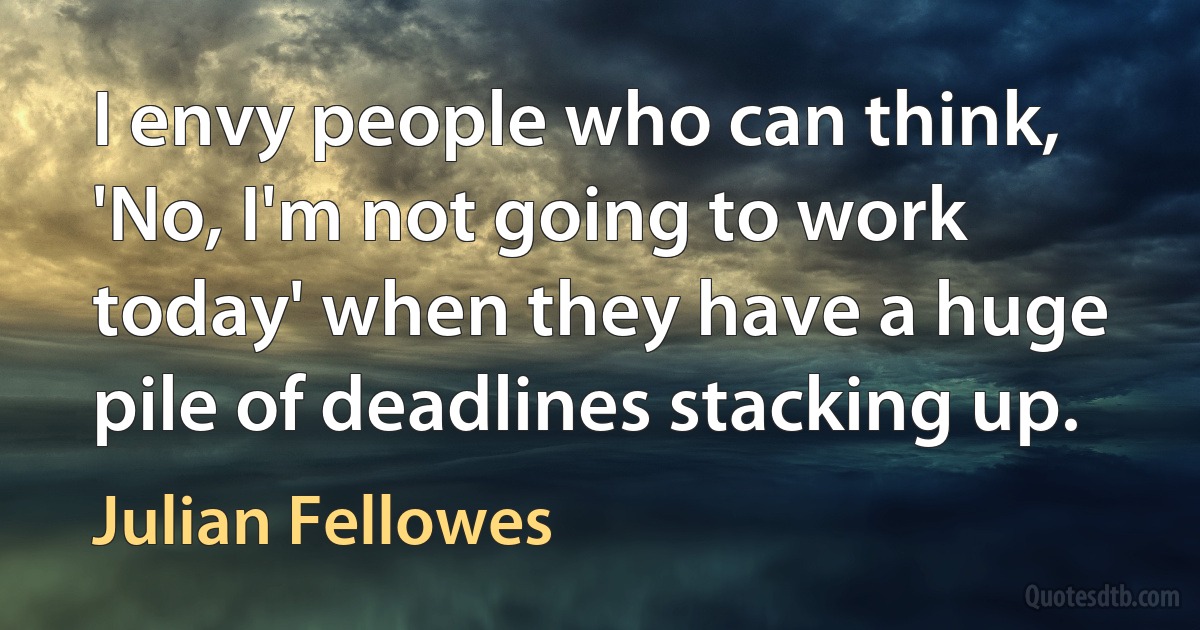 I envy people who can think, 'No, I'm not going to work today' when they have a huge pile of deadlines stacking up. (Julian Fellowes)