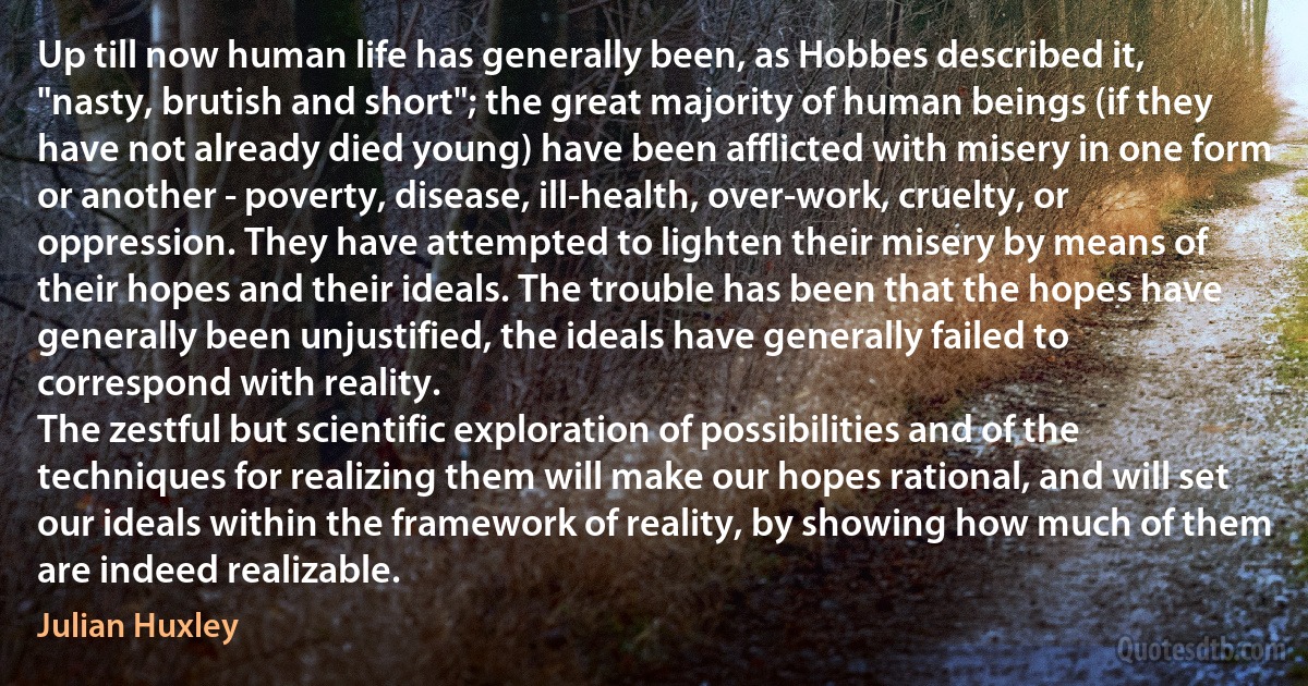 Up till now human life has generally been, as Hobbes described it, "nasty, brutish and short"; the great majority of human beings (if they have not already died young) have been afflicted with misery in one form or another - poverty, disease, ill-health, over-work, cruelty, or oppression. They have attempted to lighten their misery by means of their hopes and their ideals. The trouble has been that the hopes have generally been unjustified, the ideals have generally failed to correspond with reality.
The zestful but scientific exploration of possibilities and of the techniques for realizing them will make our hopes rational, and will set our ideals within the framework of reality, by showing how much of them are indeed realizable. (Julian Huxley)