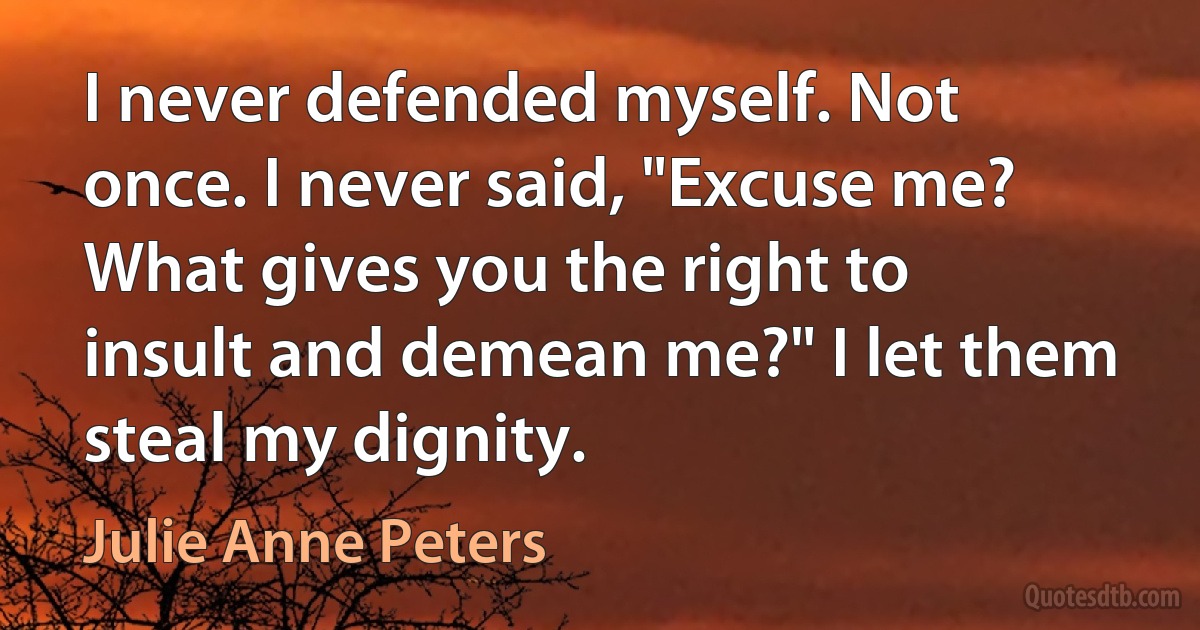 I never defended myself. Not once. I never said, "Excuse me? What gives you the right to insult and demean me?" I let them steal my dignity. (Julie Anne Peters)