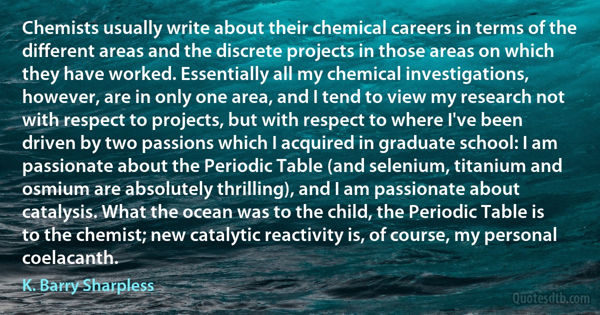 Chemists usually write about their chemical careers in terms of the different areas and the discrete projects in those areas on which they have worked. Essentially all my chemical investigations, however, are in only one area, and I tend to view my research not with respect to projects, but with respect to where I've been driven by two passions which I acquired in graduate school: I am passionate about the Periodic Table (and selenium, titanium and osmium are absolutely thrilling), and I am passionate about catalysis. What the ocean was to the child, the Periodic Table is to the chemist; new catalytic reactivity is, of course, my personal coelacanth. (K. Barry Sharpless)