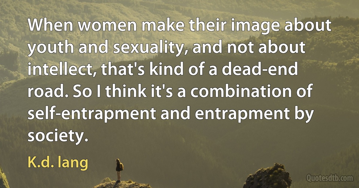 When women make their image about youth and sexuality, and not about intellect, that's kind of a dead-end road. So I think it's a combination of self-entrapment and entrapment by society. (K.d. lang)