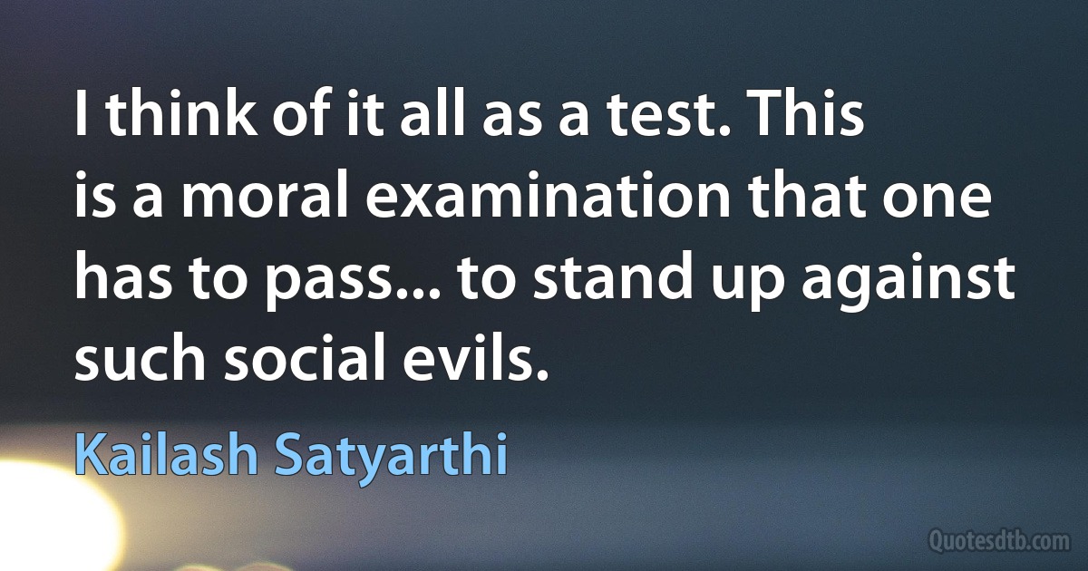 I think of it all as a test. This is a moral examination that one has to pass... to stand up against such social evils. (Kailash Satyarthi)