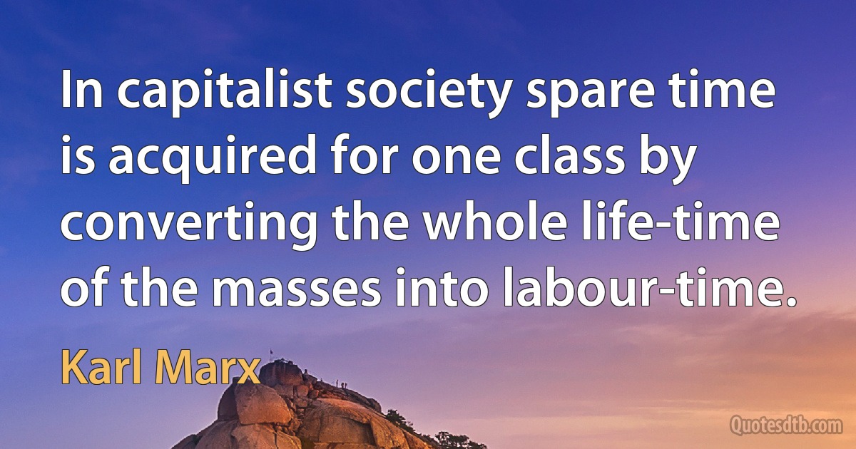 In capitalist society spare time is acquired for one class by converting the whole life-time of the masses into labour-time. (Karl Marx)