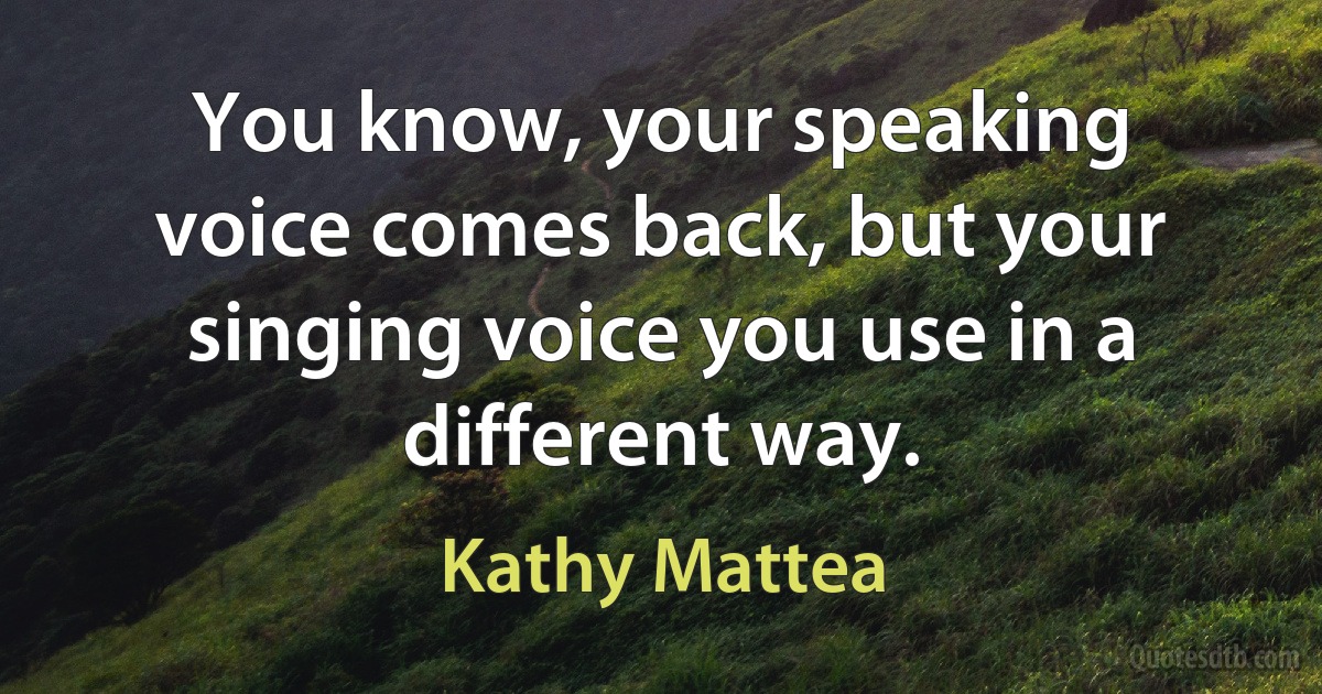 You know, your speaking voice comes back, but your singing voice you use in a different way. (Kathy Mattea)