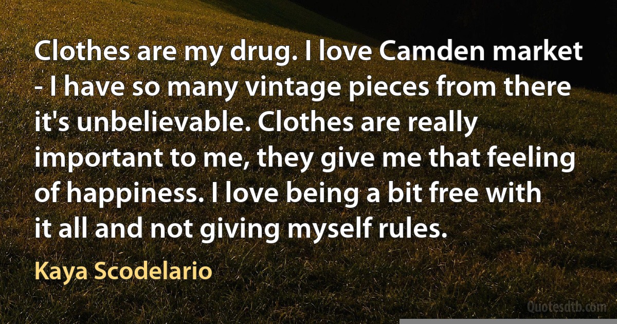 Clothes are my drug. I love Camden market - I have so many vintage pieces from there it's unbelievable. Clothes are really important to me, they give me that feeling of happiness. I love being a bit free with it all and not giving myself rules. (Kaya Scodelario)