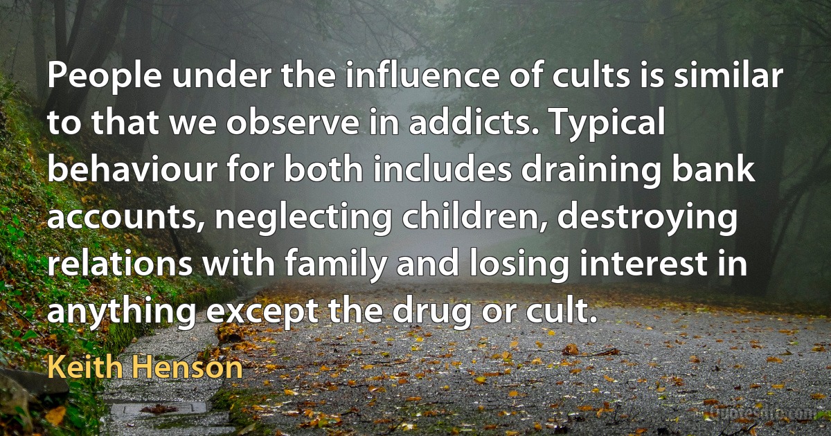 People under the influence of cults is similar to that we observe in addicts. Typical behaviour for both includes draining bank accounts, neglecting children, destroying relations with family and losing interest in anything except the drug or cult. (Keith Henson)