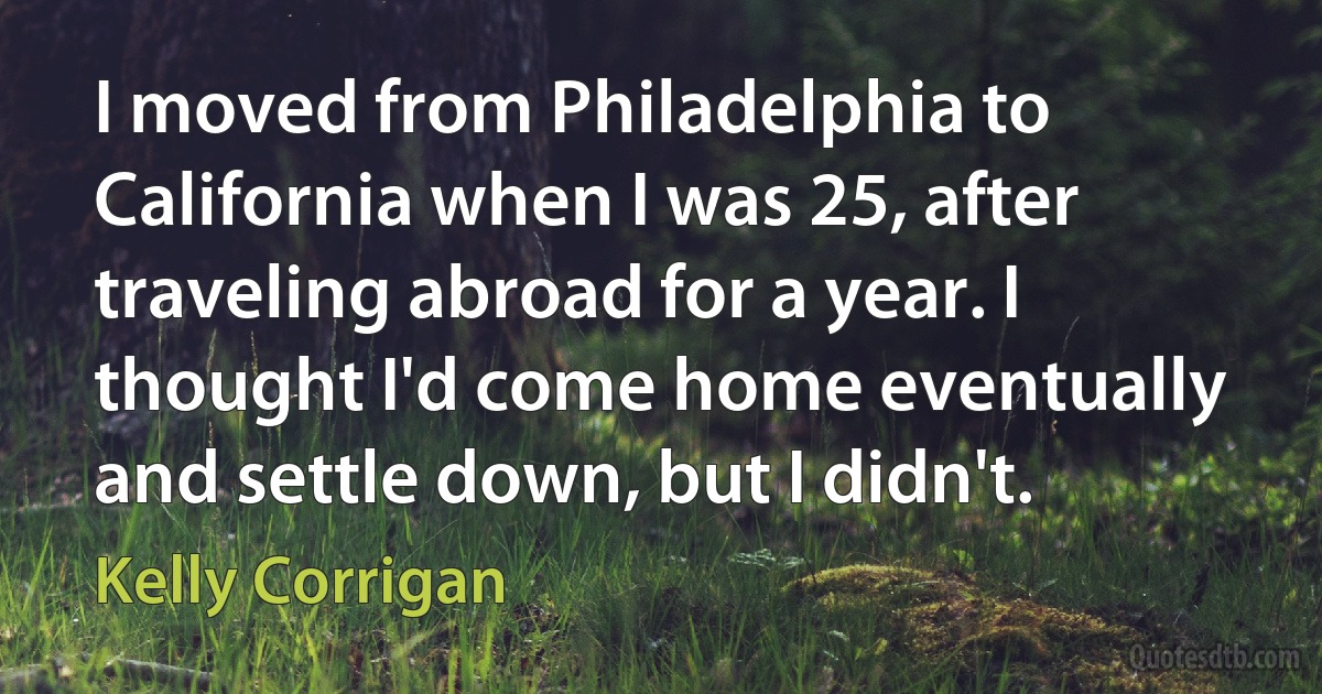 I moved from Philadelphia to California when I was 25, after traveling abroad for a year. I thought I'd come home eventually and settle down, but I didn't. (Kelly Corrigan)