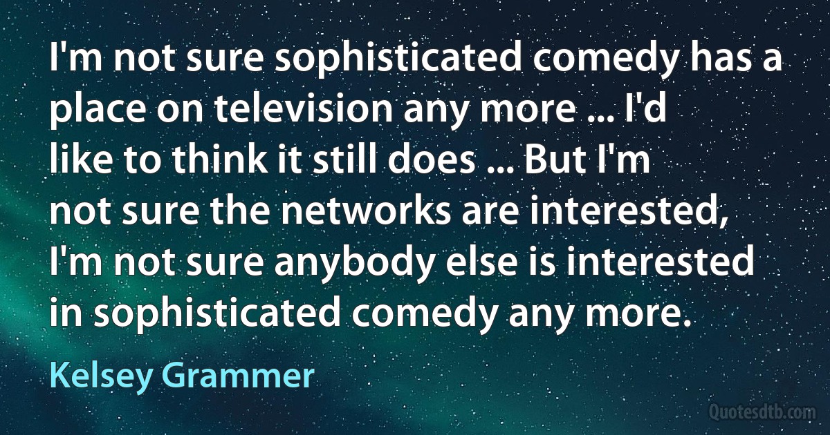 I'm not sure sophisticated comedy has a place on television any more ... I'd like to think it still does ... But I'm not sure the networks are interested, I'm not sure anybody else is interested in sophisticated comedy any more. (Kelsey Grammer)