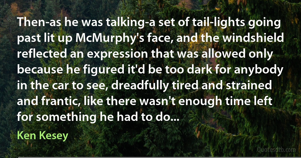 Then-as he was talking-a set of tail-lights going past lit up McMurphy's face, and the windshield reflected an expression that was allowed only because he figured it'd be too dark for anybody in the car to see, dreadfully tired and strained and frantic, like there wasn't enough time left for something he had to do... (Ken Kesey)