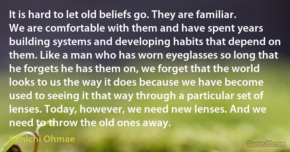 It is hard to let old beliefs go. They are familiar. We are comfortable with them and have spent years building systems and developing habits that depend on them. Like a man who has worn eyeglasses so long that he forgets he has them on, we forget that the world looks to us the way it does because we have become used to seeing it that way through a particular set of lenses. Today, however, we need new lenses. And we need to throw the old ones away. (Kenichi Ohmae)