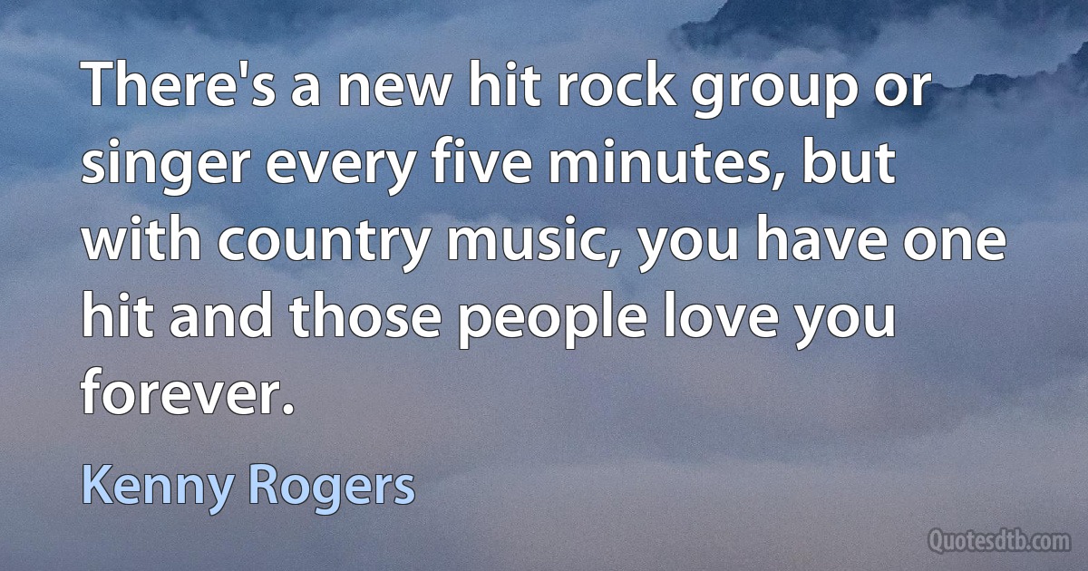 There's a new hit rock group or singer every five minutes, but with country music, you have one hit and those people love you forever. (Kenny Rogers)