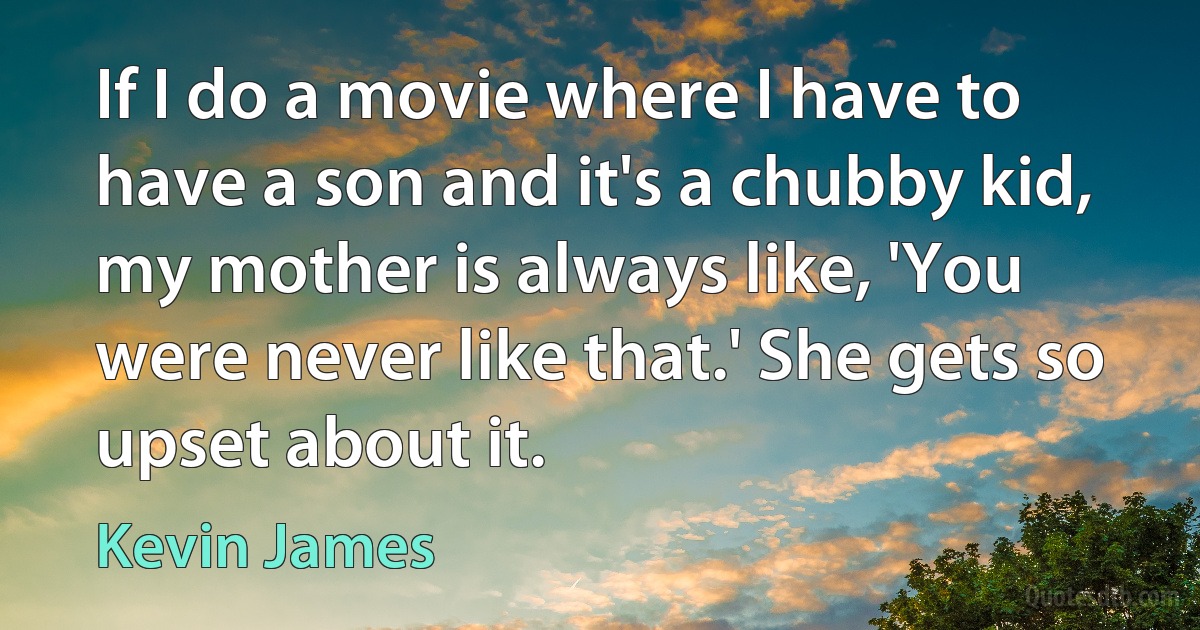 If I do a movie where I have to have a son and it's a chubby kid, my mother is always like, 'You were never like that.' She gets so upset about it. (Kevin James)