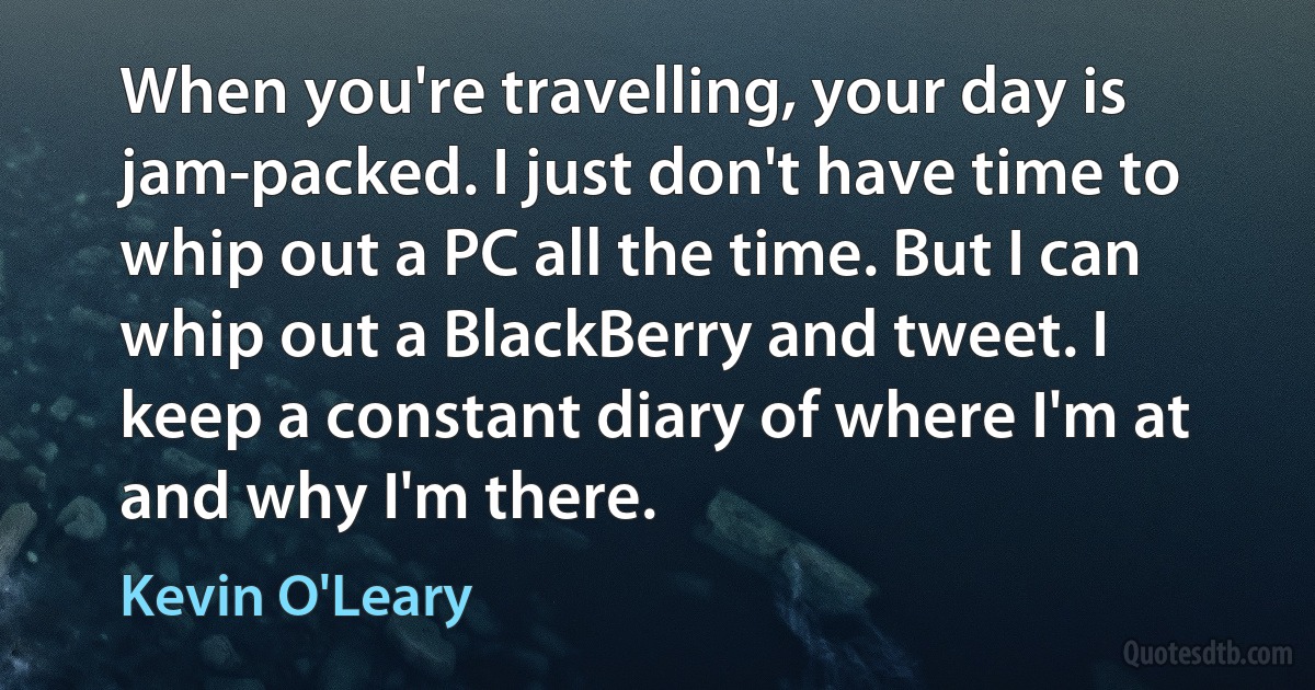 When you're travelling, your day is jam-packed. I just don't have time to whip out a PC all the time. But I can whip out a BlackBerry and tweet. I keep a constant diary of where I'm at and why I'm there. (Kevin O'Leary)