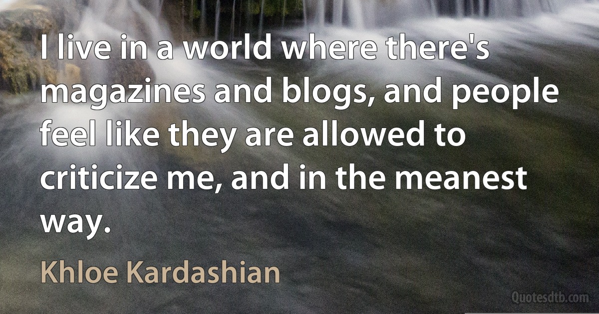 I live in a world where there's magazines and blogs, and people feel like they are allowed to criticize me, and in the meanest way. (Khloe Kardashian)