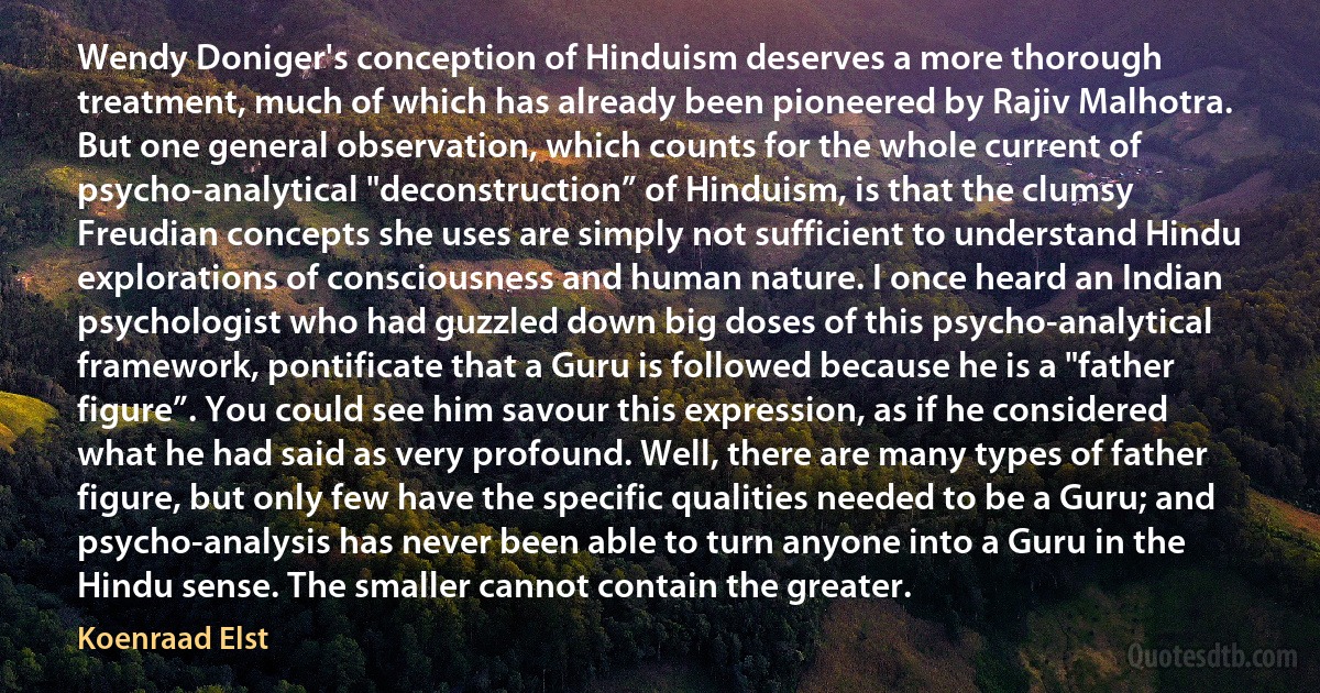 Wendy Doniger's conception of Hinduism deserves a more thorough treatment, much of which has already been pioneered by Rajiv Malhotra. But one general observation, which counts for the whole current of psycho-analytical "deconstruction” of Hinduism, is that the clumsy Freudian concepts she uses are simply not sufficient to understand Hindu explorations of consciousness and human nature. I once heard an Indian psychologist who had guzzled down big doses of this psycho-analytical framework, pontificate that a Guru is followed because he is a "father figure”. You could see him savour this expression, as if he considered what he had said as very profound. Well, there are many types of father figure, but only few have the specific qualities needed to be a Guru; and psycho-analysis has never been able to turn anyone into a Guru in the Hindu sense. The smaller cannot contain the greater. (Koenraad Elst)