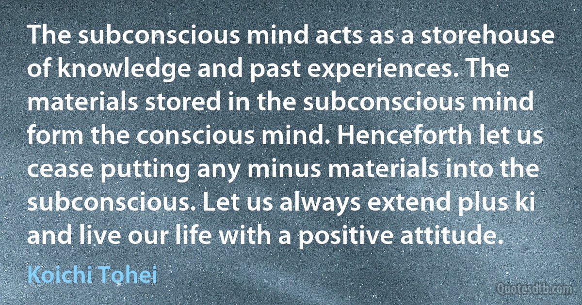 The subconscious mind acts as a storehouse of knowledge and past experiences. The materials stored in the subconscious mind form the conscious mind. Henceforth let us cease putting any minus materials into the subconscious. Let us always extend plus ki and live our life with a positive attitude. (Koichi Tohei)