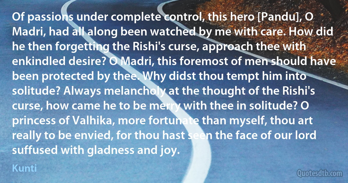 Of passions under complete control, this hero [Pandu], O Madri, had all along been watched by me with care. How did he then forgetting the Rishi's curse, approach thee with enkindled desire? O Madri, this foremost of men should have been protected by thee. Why didst thou tempt him into solitude? Always melancholy at the thought of the Rishi's curse, how came he to be merry with thee in solitude? O princess of Valhika, more fortunate than myself, thou art really to be envied, for thou hast seen the face of our lord suffused with gladness and joy. (Kunti)