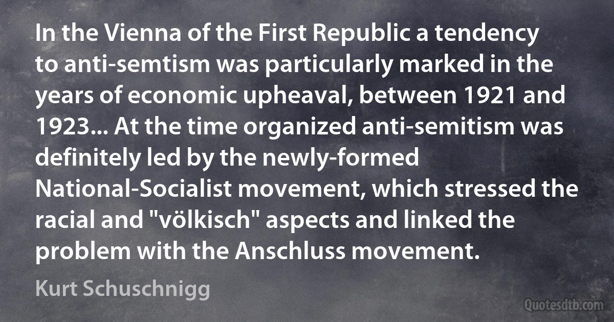 In the Vienna of the First Republic a tendency to anti-semtism was particularly marked in the years of economic upheaval, between 1921 and 1923... At the time organized anti-semitism was definitely led by the newly-formed National-Socialist movement, which stressed the racial and "völkisch" aspects and linked the problem with the Anschluss movement. (Kurt Schuschnigg)