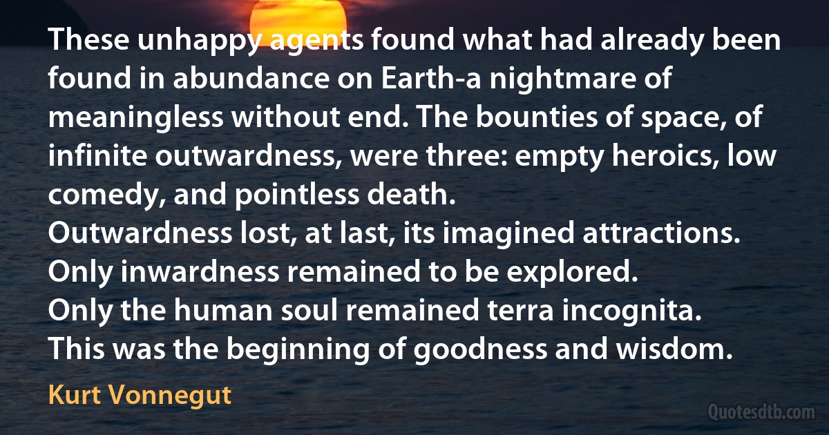 These unhappy agents found what had already been found in abundance on Earth-a nightmare of meaningless without end. The bounties of space, of infinite outwardness, were three: empty heroics, low comedy, and pointless death.
Outwardness lost, at last, its imagined attractions.
Only inwardness remained to be explored.
Only the human soul remained terra incognita.
This was the beginning of goodness and wisdom. (Kurt Vonnegut)