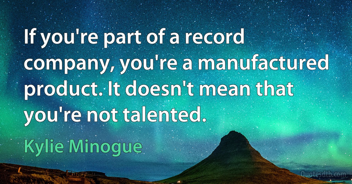 If you're part of a record company, you're a manufactured product. It doesn't mean that you're not talented. (Kylie Minogue)