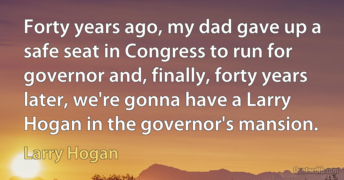 Forty years ago, my dad gave up a safe seat in Congress to run for governor and, finally, forty years later, we're gonna have a Larry Hogan in the governor's mansion. (Larry Hogan)