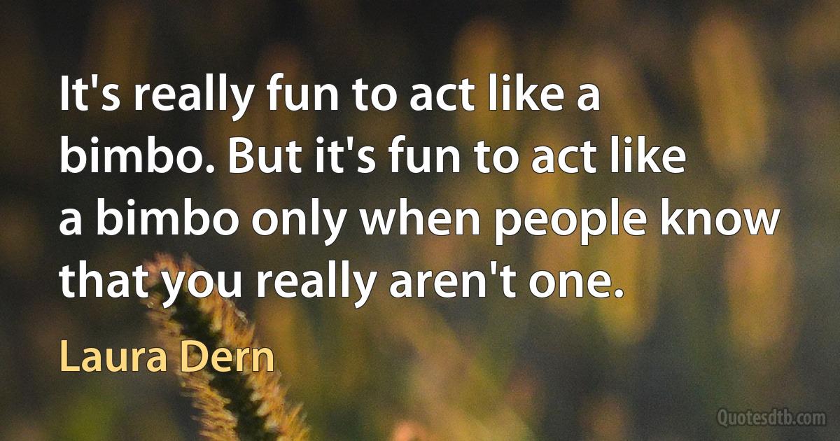 It's really fun to act like a bimbo. But it's fun to act like a bimbo only when people know that you really aren't one. (Laura Dern)