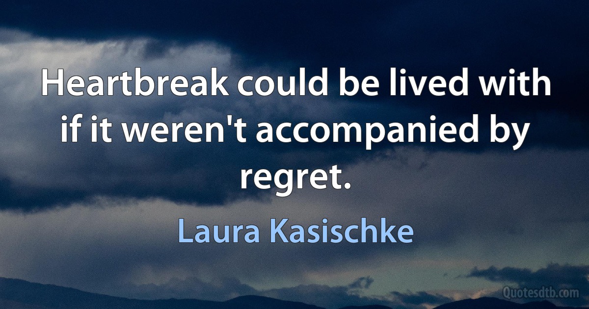 Heartbreak could be lived with if it weren't accompanied by regret. (Laura Kasischke)