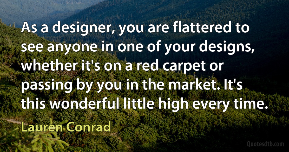 As a designer, you are flattered to see anyone in one of your designs, whether it's on a red carpet or passing by you in the market. It's this wonderful little high every time. (Lauren Conrad)